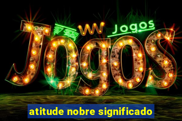 atitude nobre significado